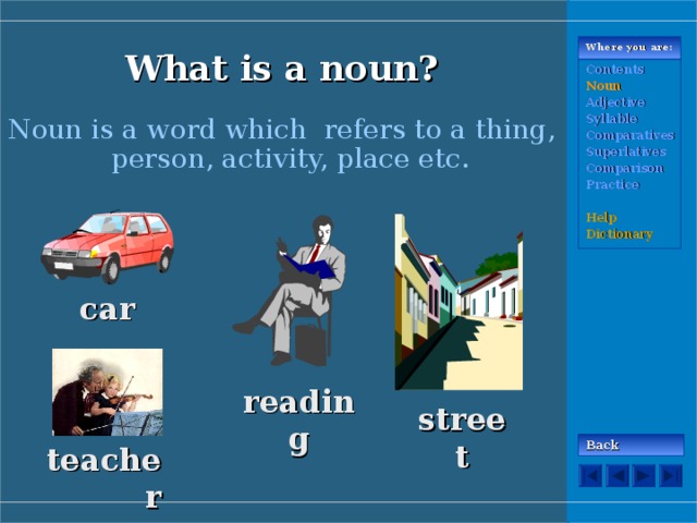 What is a noun ? Where you are: Contents Noun Adjective Syllable Comparatives Superlatives Comparison Practice  Help Dictionary Noun is a word which refers to a thing, person, activity, place etc.  car reading street Back teacher 