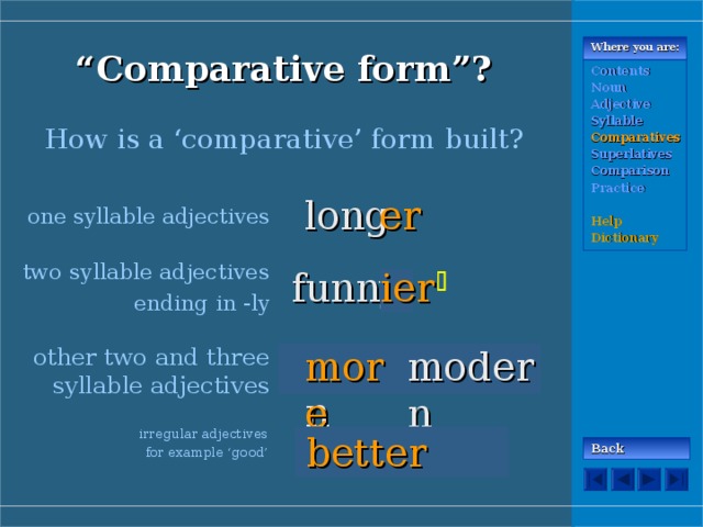 “ Comparative form”? Where you are: Contents Noun Adjective Syllable Comparatives Superlatives Comparison Practice  Help Dictionary How is a ‘comparative’ form built? long er one syllable adjectives two syllable adjectives ending in -ly funn ier y  modern other two and three syllable adjectives more modern irregular adjectives for example ‘good’ good better Back 