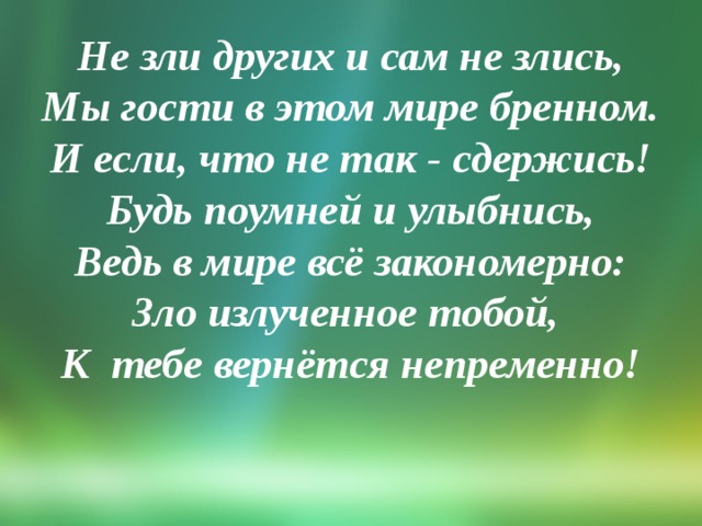 Не зли других и сам не злись,  Мы гости в этом мире бренном.  И если, что не так - сдержись!  Будь поумней и улыбнись,  Ведь в мире всё закономерно:  Зло излученное тобой,  К тебе вернётся непременно!   
