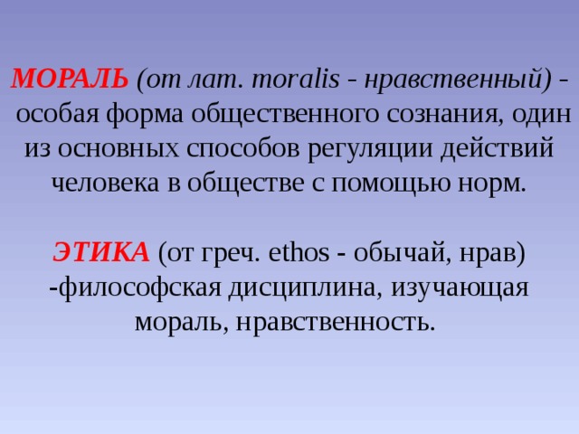 МОРАЛЬ (от лат. moralis - нравственный) -   особая форма общественного сознания, один из основных способов регуляции действий человека в обществе с помощью норм.   ЭТИКА  (от греч. ethos - обычай, нрав) -философская дисциплина, изучающая мораль, нравственность.   