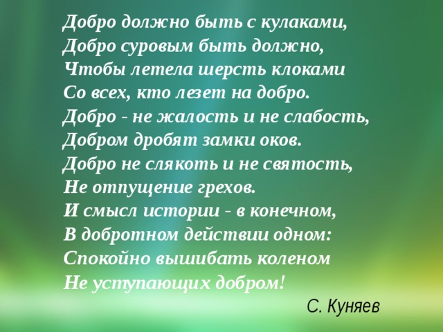 Добро должно быть с кулаками,  Добро суровым быть должно,   Чтобы летела шерсть клоками  Со всех, кто лезет на добро.  Добро - не жалость и не слабость,  Добром дробят замки оков.  Добро не слякоть и не святость,  Не отпущение грехов.  И смысл истории - в конечном,  В добротном действии одном:  Спокойно вышибать коленом   Не уступающих добром!    С. Куняев 