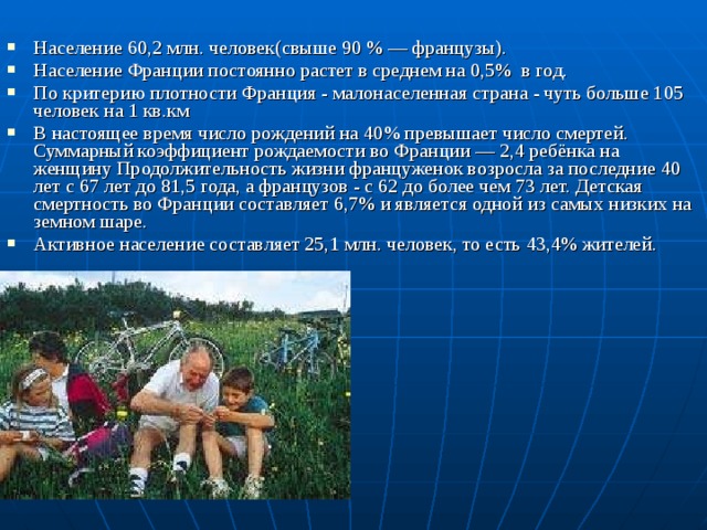 Население 60,2 млн. человек(свыше 90 % — французы). Население Франции постоянно растет в среднем на 0,5% в год. По критерию плотности Франция - малонаселенная страна - чуть больше 105 человек на 1 кв.км В настоящее время число рождений на 40% превышает число смертей. Суммарный коэффициент рождаемости во Франции — 2,4 ребёнка на женщину Продолжительность жизни француженок возросла за последние 40 лет с 67 лет до 81,5 года, а французов - с 62 до более чем 73 лет. Детская смертность во Франции составляет 6,7% и является одной из самых низких на земном шаре. Активное население составляет 25,1 млн. человек, то есть 43,4% жителей.   