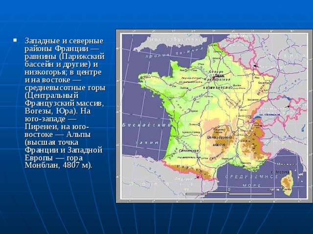 Западные и северные районы Франции — равнины (Парижский бассейн и другие) и низкогорья; в центре и на востоке — средневысотные горы (Центральный Французский массив, Вогезы, Юра). На юго-западе — Пиренеи, на юго-востоке — Альпы (высшая точка Франции и Западной Европы — гора Монблан, 4807 м). 