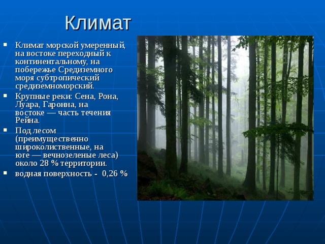 Климат Климат морской умеренный, на востоке переходный к континентальному, на побережье Средиземного моря субтропический средиземноморский. Крупные реки: Сена, Рона, Луара, Гаронна, на востоке — часть течения Рейна. Под лесом (преимущественно широколиственные, на юге — вечнозеленые леса) около 28 % территории. водная поверхность - 0,26 %  