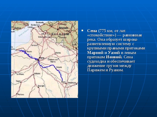 Сена (775 км, от лат. «спокойствие») — равнинная река. Она образует широко разветвленную систему с крупными правыми притоками Марной и Уазой и левым притоком Ионной. Сена судоходна и обеспечивает движение грузов между Парижем и Руаном. 