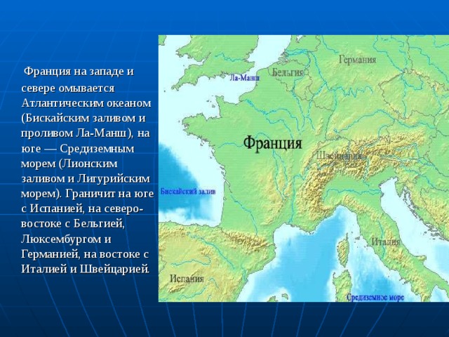  Франция на западе и севере омывается Атлантическим океаном (Бискайским заливом и проливом Ла-Манш), на юге — Средиземным морем (Лионским заливом и Лигурийским морем). Граничит на юге с Испанией, на северо-востоке с Бельгией, Люксембургом и Германией, на востоке с Италией и Швейцарией. 