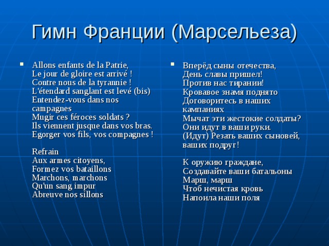 Гимн Франции (Марсельеза) Allons enfants de la Patrie,  Le jour de gloire est arrivé !  Contre nous de la tyrannie !  L'étendard sanglant est levé (bis)  Entendez-vous dans nos campagnes  Mugir ces féroces soldats ?  Ils viennent jusque dans vos bras.  Egorger vos fils, vos compagnes !     Refrain  Aux armes citoyens,  Formez vos bataillons  Marchons, marchons  Qu'un sang impur  Abreuve nos sillons   Вперёд сыны отечества,  День славы пришел!  Против нас тирании!  Кровавое знамя поднято  Договоритесь в наших кампаниях  Мычат эти жестокие солдаты?  Они идут в ваши руки.  (Идут) Резать ваших сыновей, ваших подруг!   К оружию граждане,  Создавайте ваши батальоны  Марш, марш  Чтоб нечистая кровь  Напоила наши поля   