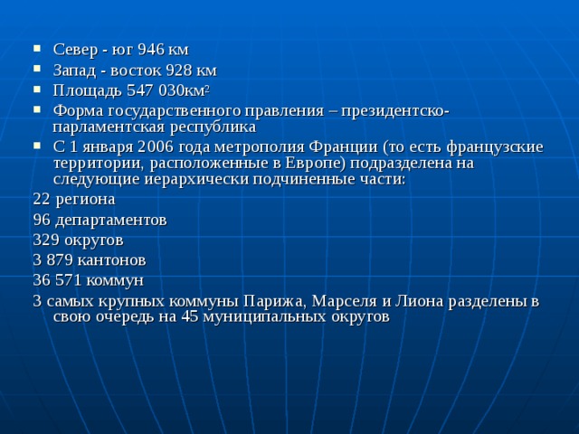 Север - юг 946 км Запад - восток 928 км Площадь 547 030км 2 Форма государственного правления – президентско-парламентская республика С 1 января 2006 года метрополия Франции (то есть французские территории, расположенные в Европе) подразделена на следующие иерархически подчиненные части: 22 региона  96 департаментов  329 округов  3 879 кантонов  36 571 коммун  3 самых крупных коммуны Парижа, Марселя и Лиона разделены в свою очередь на 45 муниципальных округов 