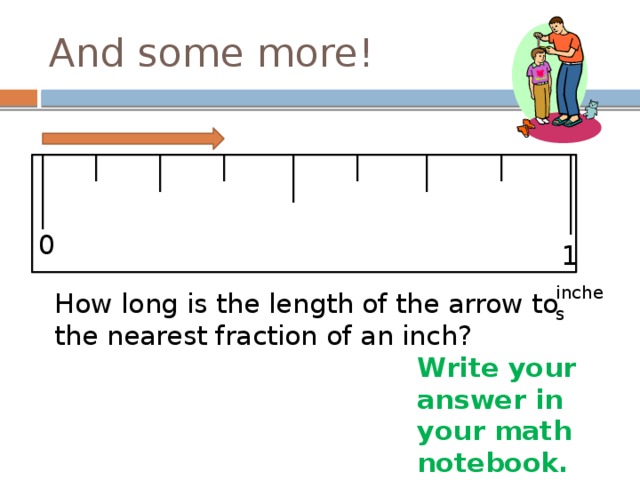 And some more! 0 1 inches How long is the length of the arrow to the nearest fraction of an inch? Write your answer in your math notebook. 