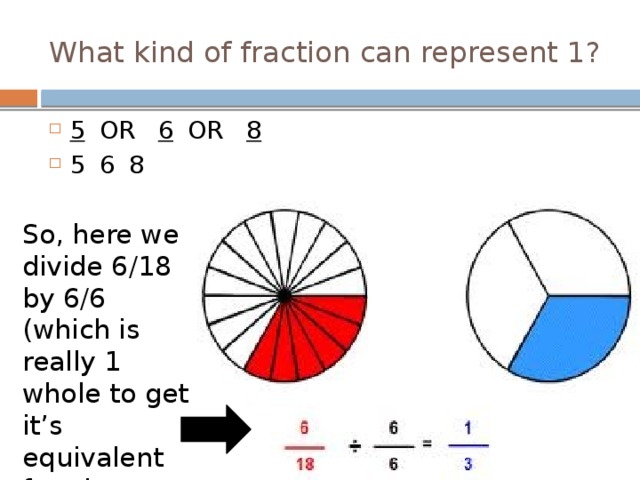 What kind of fraction can represent 1? 5    OR   6  OR   8 5      6    8 So, here we divide 6/18 by 6/6 (which is really 1 whole to get it’s equivalent fraction relative! 
