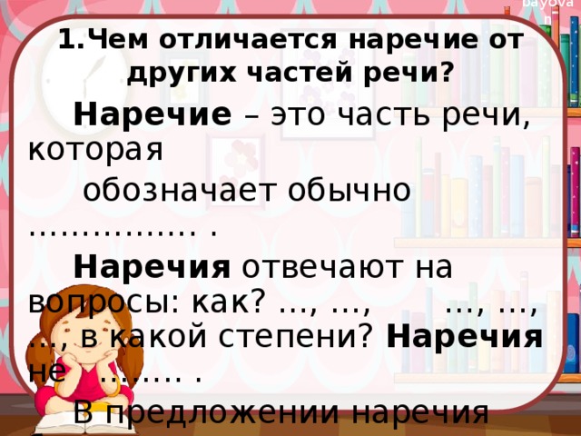 1.Чем отличается наречие от других частей речи? Наречие – это часть речи, которая  обозначает обычно ……………. . Наречия отвечают на вопросы: как? …, …, …, …, …, в какой степени? Наречия не …….. . В предложении наречия бывают …….. 