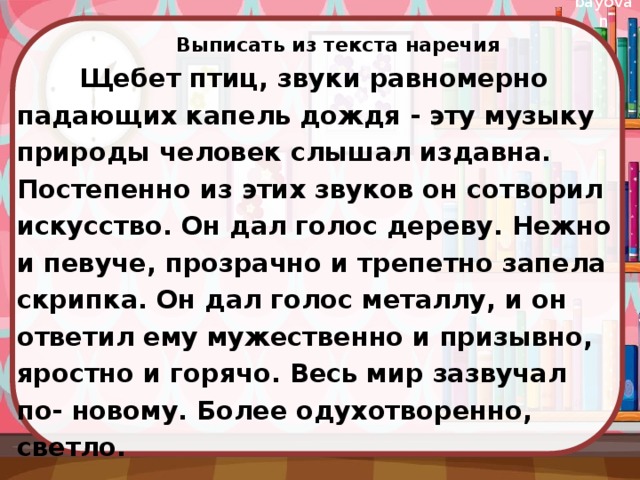 Выписать из текста наречия  Щебет птиц, звуки равномерно падающих капель дождя - эту музыку природы человек слышал издавна. Постепенно из этих звуков он сотворил искусство. Он дал голос дереву. Нежно и певуче, прозрачно и трепетно запела скрипка. Он дал голос металлу, и он ответил ему мужественно и призывно, яростно и горячо. Весь мир зазвучал по- новому. Более одухотворенно, светло.  