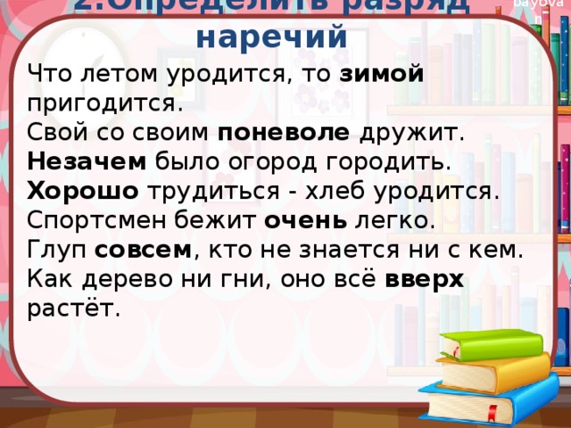 Что летом уродится, то зимой пригодится.  Свой со своим поневоле дружит.  Незачем было огород городить.  Хорошо трудиться - хлеб уродится.  Спортсмен бежит очень легко.  Глуп совсем , кто не знается ни с кем.  Как дерево ни гни, оно всё вверх растёт.   2.Определить разряд наречий 