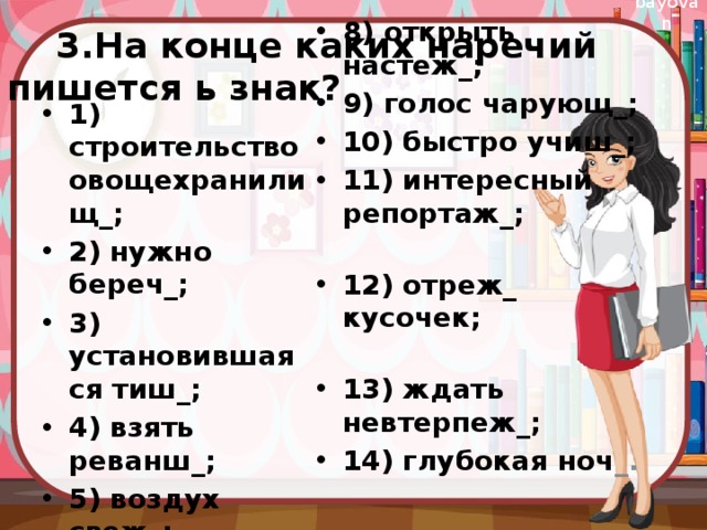  3.На конце каких наречий пишется ь знак? 8) открыть настеж_; 9) голос чарующ_; 10) быстро учиш_; 11) интересный репортаж_; 12) отреж_ кусочек; 13) ждать невтерпеж_; 14) глубокая ноч _. 1) строительство овощехранилищ_; 2) нужно береч_; 3) установившаяся тиш_; 4) взять реванш_; 5) воздух свеж_; 6)радость встреч_; 7) проголадаеш_ся; 