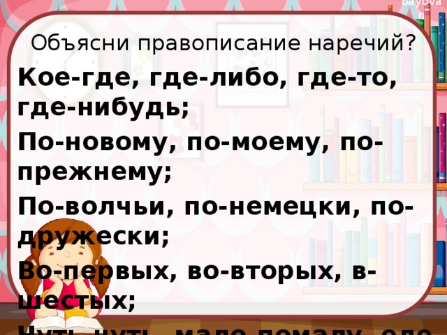 Объясни правописание наречий? Кое-где, где-либо, где-то, где-нибудь; По-новому, по-моему, по-прежнему; По-волчьи, по-немецки, по-дружески; Во-первых, во-вторых, в-шестых; Чуть-чуть, мало-помалу, еле-еле. 