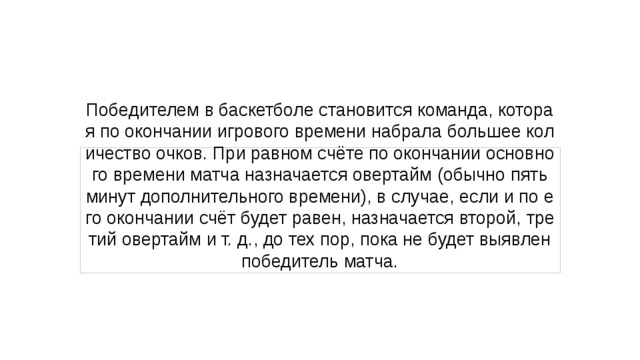 Победителем в баскетболе становится команда, которая по окончании игрового времени набрала большее количество очков. При равном счёте по окончании основного времени матча назначается овертайм (обычно пять минут дополнительного времени), в случае, если и по его окончании счёт будет равен, назначается второй, третий овертайм и т. д., до тех пор, пока не будет выявлен победитель матча. 