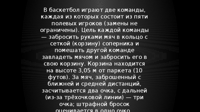 В баскетбол играют две команды, каждая из которых состоит из пяти полевых игроков (замены не ограничены). Цель каждой команды — забросить руками мяч в кольцо с сеткой (корзину) соперника и помешать другой команде завладеть мячом и забросить его в свою корзину. Корзина находится на высоте 3,05 м от паркета (10 футов). За мяч, заброшенный с ближней и средней дистанций, засчитывается два очка, с дальней (из-за трёхочковой линии) — три очка; штрафной бросок оценивается в одно очко. 