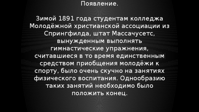 Появление. Зимой 1891 года студентам колледжа Молодёжной христианской ассоциации из Спрингфилда, штат Массачусетс, вынужденным выполнять гимнастические упражнения, считавшиеся в то время единственным средством приобщения молодёжи к спорту, было очень скучно на занятиях физического воспитания. Однообразию таких занятий необходимо было положить конец. 