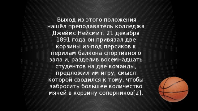  Выход из этого положения нашёл преподаватель колледжа Джеймс Нейсмит. 21 декабря 1891 года он привязал две корзины из-под персиков к перилам балкона спортивного зала и, разделив восемнадцать студентов на две команды, предложил им игру, смысл которой сводился к тому, чтобы забросить большее количество мячей в корзину соперников[2]. 