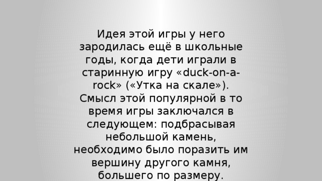 Идея этой игры у него зародилась ещё в школьные годы, когда дети играли в старинную игру «duck-on-a-rock» («Утка на скале»). Смысл этой популярной в то время игры заключался в следующем: подбрасывая небольшой камень, необходимо было поразить им вершину другого камня, большего по размеру. 