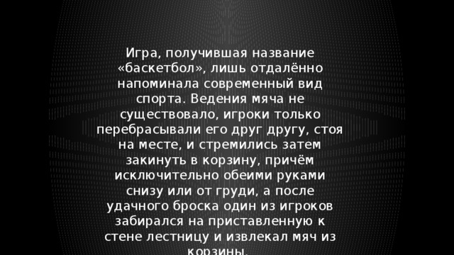 Игра, получившая название «баскетбол», лишь отдалённо напоминала современный вид спорта. Ведения мяча не существовало, игроки только перебрасывали его друг другу, стоя на месте, и стремились затем закинуть в корзину, причём исключительно обеими руками снизу или от груди, а после удачного броска один из игроков забирался на приставленную к стене лестницу и извлекал мяч из корзины. 