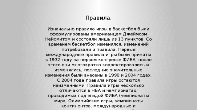 Правила . Изначально правила игры в баскетбол были сформулированы американцем Джеймсом Нейсмитом и состояли лишь из 13 пунктов. Со временем баскетбол изменялся, изменений потребовали и правила. Первые международные правила игры были приняты в 1932 году на первом конгрессе ФИБА, после этого они многократно корректировались и изменялись, последние значительные изменения были внесены в 1998 и 2004 годах. С 2004 года правила игры остаются неизменными. Правила игры несколько отличаются в НБА и чемпионатах, проводимых под эгидой ФИБА (чемпионаты мира, Олимпийские игры, чемпионаты континентов, международные и национальные первенства европейских клубов). 
