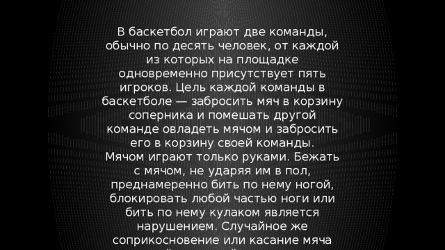 В баскетбол играют две команды, обычно по десять человек, от каждой из которых на площадке одновременно присутствует пять игроков. Цель каждой команды в баскетболе — забросить мяч в корзину соперника и помешать другой команде овладеть мячом и забросить его в корзину своей команды. Мячом играют только руками. Бежать с мячом, не ударяя им в пол, преднамеренно бить по нему ногой, блокировать любой частью ноги или бить по нему кулаком является нарушением. Случайное же соприкосновение или касание мяча стопой или ногой не является нарушением. 