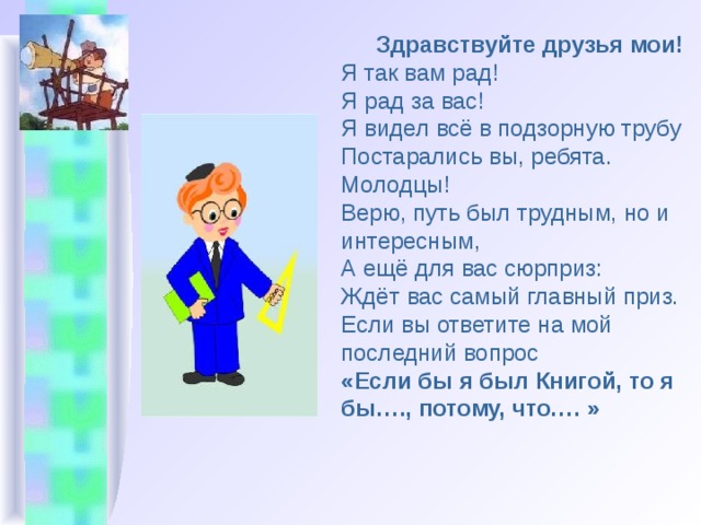 Здравствуйте друзья мои!  Я так вам рад!  Я рад за вас!  Я видел всё в подзорную трубу   Постарались вы, ребята.  Молодцы!  Верю, путь был трудным, но и интересным,  А ещё для вас сюрприз:  Ждёт вас самый главный приз.  Если вы ответите на мой последний вопрос  «Если бы я был Книгой, то я бы…., потому, что…. »   