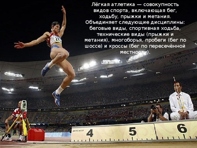 Лёгкая атлетика — совокупность видов спорта, включающая бег, ходьбу, прыжки и метания. Объединяет следующие дисциплины: беговые виды, спортивная ходьба, технические виды (прыжки и метания), многоборья, пробеги (бег по шоссе) и кроссы (бег по пересечённой местности). 