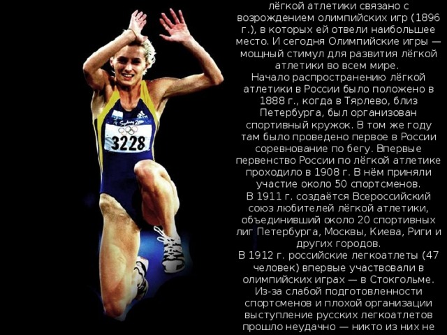 Широкое развитие современной лёгкой атлетики связано с возрождением олимпийских игр (1896 г.), в которых ей отвели наибольшее место. И сегодня Олимпийские игры — мощный стимул для развития лёгкой атлетики во всем мире.  Начало распространению лёгкой атлетики в России было положено в 1888 г., когда в Тярлево, близ Петербурга, был организован спортивный кружок. В том же году там было проведено первое в России соревнование по бегу. Впервые первенство России по лёгкой атлетике проходило в 1908 г. В нём приняли участие около 50 спортсменов.  В 1911 г. создаётся Всероссийский союз любителей лёгкой атлетики, объединивший около 20 спортивных лиг Петербурга, Москвы, Киева, Риги и других городов.  В 1912 г. российские легкоатлеты (47 человек) впервые участвовали в олимпийских играх — в Стокгольме. Из-за слабой подготовленности спортсменов и плохой организации выступление русских легкоатлетов прошло неудачно — никто из них не занял призового места. 