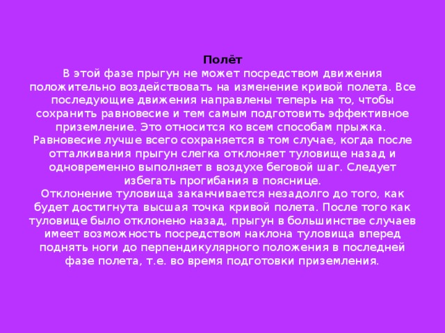 Полёт  В этой фазе прыгун не может посредством движения положительно воздействовать на изменение кривой полета. Все последующие движения направлены теперь на то, чтобы сохранить равновесие и тем самым подготовить эффективное приземление. Это относится ко всем способам прыжка.  Равновесие лучше всего сохраняется в том случае, когда после отталкивания прыгун слегка отклоняет туловище назад и одновременно выполняет в воздухе беговой шаг. Следует избегать прогибания в пояснице.  Отклонение туловища заканчивается незадолго до того, как будет достигнута высшая точка кривой полета. После того как туловище было отклонено назад, прыгун в большинстве случаев имеет возможность посредством наклона туловища вперед поднять ноги до перпендикулярного положения в последней фазе полета, т.е. во время подготовки приземления.   
