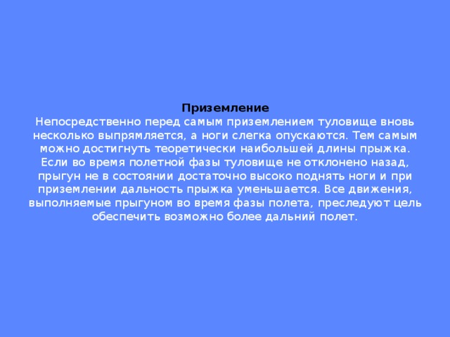 Приземление  Непосредственно перед самым приземлением туловище вновь несколько выпрямляется, а ноги слегка опускаются. Тем самым можно достигнуть теоретически наибольшей длины прыжка. Если во время полетной фазы туловище не отклонено назад, прыгун не в состоянии достаточно высоко поднять ноги и при приземлении дальность прыжка уменьшается. Все движения, выполняемые прыгуном во время фазы полета, преследуют цель обеспечить возможно более дальний полет.   