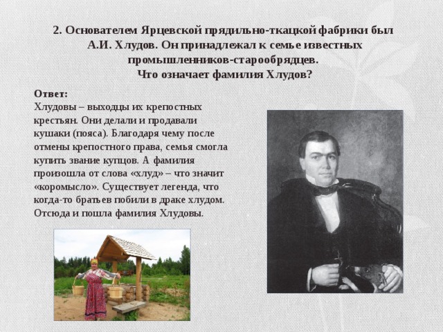 2. Основателем Ярцевской прядильно-ткацкой фабрики был А.И. Хлудов. Он принадлежал к семье известных промышленников-старообрядцев. Что означает фамилия Хлудов? Ответ: Хлудовы – выходцы их крепостных крестьян. Они делали и продавали кушаки (пояса). Благодаря чему после отмены крепостного права, семья смогла купить звание купцов. А фамилия произошла от слова «хлуд» – что значит «коромысло». Существует легенда, что когда-то братьев побили в драке хлудом. Отсюда и пошла фамилия Хлудовы.  