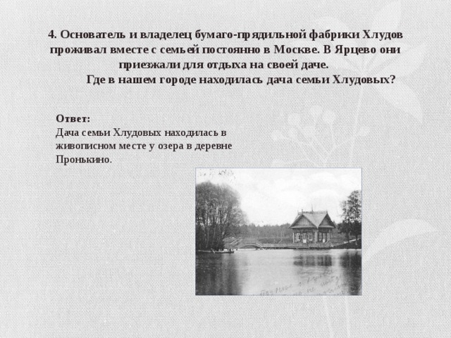 4. Основатель и владелец бумаго-прядильной фабрики Хлудов проживал вместе с семьей постоянно в Москве. В Ярцево они приезжали для отдыха на своей даче.  Где в нашем городе находилась дача семьи Хлудовых? Ответ: Дача семьи Хлудовых находилась в живописном месте у озера в деревне Пронькино. 