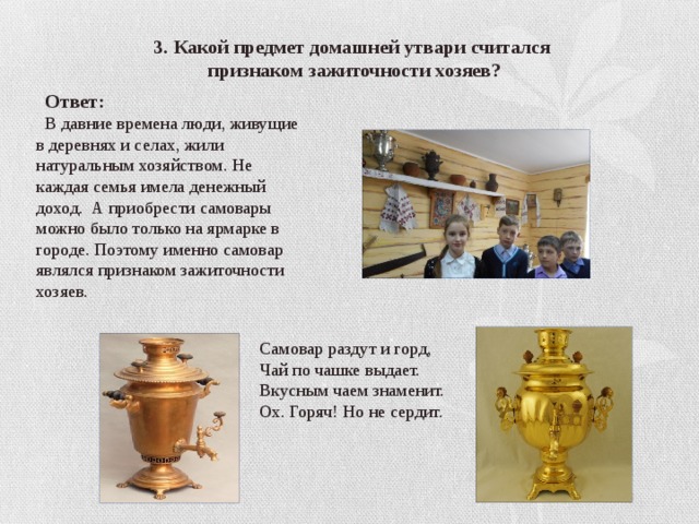 3. Какой предмет домашней утвари считался  признаком зажиточности хозяев?  Ответ:  В давние времена люди, живущие в деревнях и селах, жили натуральным хозяйством. Не каждая семья имела денежный доход. А приобрести самовары можно было только на ярмарке в городе. Поэтому именно самовар являлся признаком зажиточности хозяев. Самовар раздут и горд, Чай по чашке выдает. Вкусным чаем знаменит. Ох. Горяч! Но не сердит. 