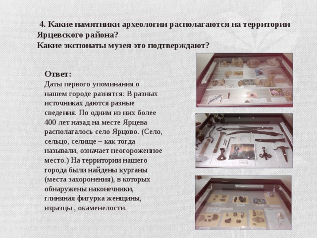  4. Какие памятники археологии располагаются на территории Ярцевского района? Какие экспонаты музея это подтверждают? Ответ: Даты первого упоминания о нашем городе разнятся: В разных источниках даются разные сведения. По одним из них более 400 лет назад на месте Ярцева располагалось село Ярцово. (Село, сельцо, селище – как тогда называли, означает неогороженное место.) На территории нашего города были найдены курганы (места захоронения), в которых обнаружены наконечники, глиняная фигурка женщины, изразцы , окаменелости. 