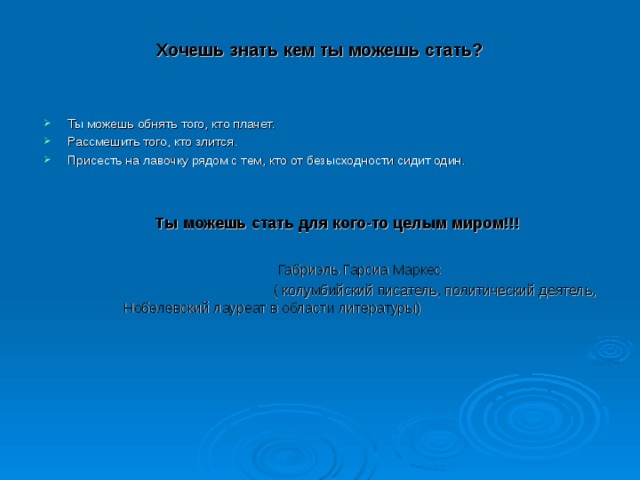 Хочешь  знать кем ты можешь стать?   Ты можешь обнять того, кто плачет. Рассмешить того, кто злится. Присесть на лавочку рядом с тем, кто от безысходности сидит один.  Ты можешь стать для кого-то целым миром!!!   Габриэль Гарсиа Маркес  ( колумбийский писатель, политический деятель, Нобелевский лауреат в области литературы)    Ты можешь стать для кого-то целым миром!!!   Габриэль Гарсиа Маркес  ( колумбийский писатель, политический деятель, Нобелевский лауреат в области литературы)    Ты можешь стать для кого-то целым миром!!!   Габриэль Гарсиа Маркес  ( колумбийский писатель, политический деятель, Нобелевский лауреат в области литературы) 