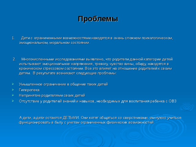 Проблемы 1. Дети с ограниченными возможностями находятся в очень сложном психологическом, эмоциональном, моральном состоянии.  2. Многочисленными исследованиями выявлено, что родители данной категории детей испытывают эмоциональное напряжения, тревогу, чувство вины, обиду, находятся в хроническом стрессовом состоянии. Все это влияет на отношение родителей к своим детям. В результате возникают следующие проблемы: Умышленное ограничение в общение таких детей Гиперопека Непринятие родителями своих детей Отсутствие у родителей знаний и навыков, необходимых для воспитания ребенка с ОВЗ    А дети, а дети остаются ДЕТЬМИ. Они хотят общаться со сверстниками, им нужно учиться функционировать в быту с учетом ограниченных физических возможностей. 