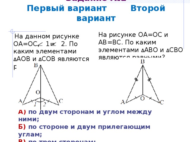Задание №2  Первый вариант Второй вариант На рисунке ОА=ОС и АВ=ВС. По каким элементами Δ АВО и Δ СВО являются равными?  На данном рисунке ОА=ОС, 1= 2. По каким элементами Δ АОВ и Δ СОВ являются равными? А) по двум сторонам и углом между ними; Б) по стороне и двум прилегающим углам; В) по трем сторонам; Г) определить невозможно. 