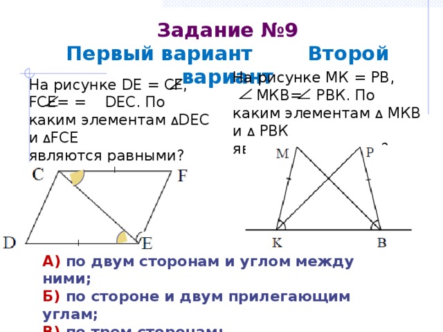 Задание №9  Первый вариант Второй вариант На рисунке МК = РВ,  МКВ= РВК. По каким элементам Δ МКВ и Δ РВК являются равными? На рисунке DE = CF, FCE= = DEC. По каким элементам Δ DEC и Δ FCE являются равными? А) по двум сторонам и углом между ними; Б) по стороне и двум прилегающим углам; В) по трем сторонам; Г) определить невозможно. 