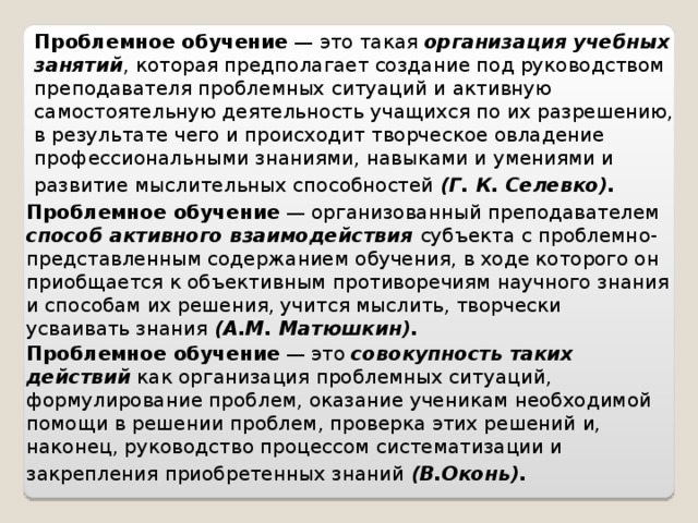 Проблемное обучение — это такая организация учебных занятий , которая предполагает создание под руководством преподавателя проблемных ситуаций и активную самостоятельную деятельность учащихся по их разрешению, в результате чего и происходит творческое овладение профессиональными знаниями, навыками и умениями и развитие мыслительных способностей (Г. К. Селевко).  Проблемное обучение — организованный преподавателем способ активного взаимодействия субъекта с проблемно-представленным содержанием обучения, в ходе которого он приобщается к объективным противоречиям научного знания и способам их решения, учится мыслить, творчески усваивать знания (А.М. Матюшкин). Проблемное обучение — это совокупность таких действий как организация проблемных ситуаций, формулирование проблем, оказание ученикам необходимой помощи в решении проблем, проверка этих решений и, наконец, руководство процессом систематизации и закрепления приобретенных знаний (В.Оконь).  