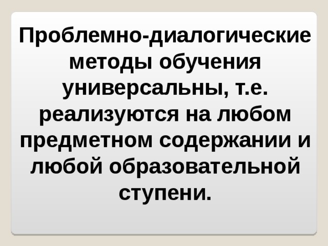 Проблемно-диалогические методы обучения универсальны, т.е. реализуются на любом предметном содержании и любой образовательной ступени. 