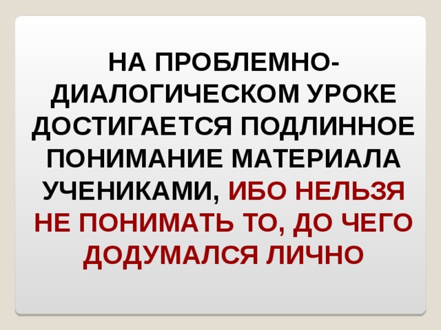 НА ПРОБЛЕМНО-ДИАЛОГИЧЕСКОМ УРОКЕ ДОСТИГАЕТСЯ ПОДЛИННОЕ ПОНИМАНИЕ МАТЕРИАЛА УЧЕНИКАМИ, ИБО НЕЛЬЗЯ НЕ ПОНИМАТЬ ТО, ДО ЧЕГО ДОДУМАЛСЯ ЛИЧНО 