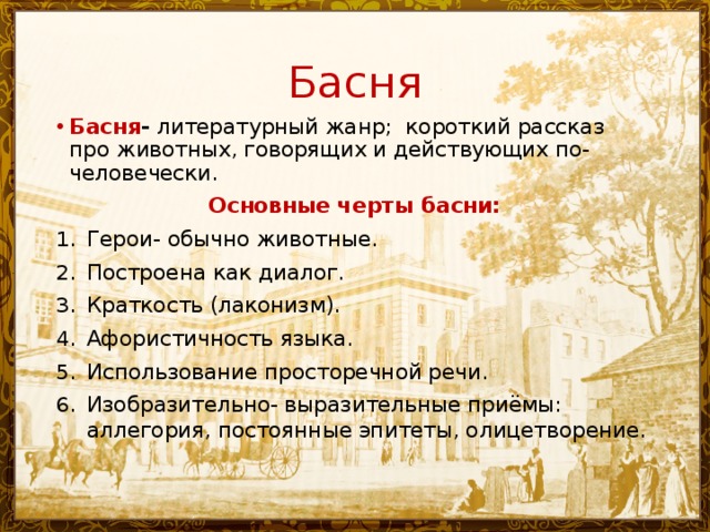 Басня Басня - литературный жанр; короткий рассказ про животных, говорящих и действующих по-человечески. Основные черты басни: Герои- обычно животные. Построена как диалог. Краткость (лаконизм). Афористичность языка. Использование просторечной речи. Изобразительно- выразительные приёмы: аллегория, постоянные эпитеты, олицетворение. 