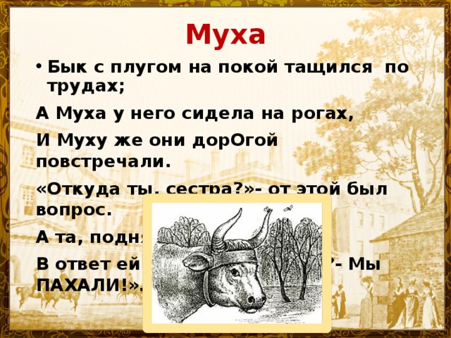 Муха Бык с плугом на покой тащился по трудах; А Муха у него сидела на рогах, И Муху же они дорОгой повстречали. «Откуда ты, сестра?»- от этой был вопрос. А та, поднявши нос, В ответ ей говорит: «Откуда?- Мы ПАХАЛИ!»… 