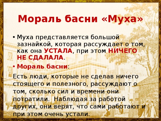 Мораль басни «Муха» Муха представляется большой зазнайкой, которая рассуждает о том, как она УСТАЛА , при этом НИЧЕГО НЕ СДАЛАЛА . Мораль басни : Есть люди, которые не сделав ничего стоящего и полезного, рассуждают о том, сколько сил и времени они потратили. Наблюдая за работой других, они верят, что сами работают и при этом очень устали. 