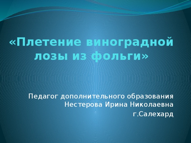 «Плетение виноградной лозы из фольги»   Педагог дополнительного образования  Нестерова Ирина Николаевна г.Салехард 