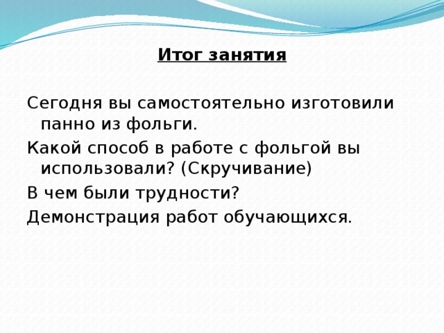 Итог занятия Сегодня вы самостоятельно изготовили панно из фольги. Какой способ в работе с фольгой вы использовали? (Скручивание) В чем были трудности? Демонстрация работ обучающихся. 