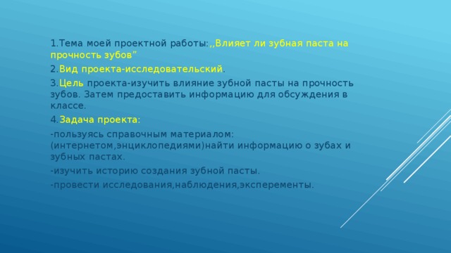 1.Тема моей проектной работы: ,,Влияет ли зубная паста на прочность зубов” 2. Вид проекта-исследовательский . 3. Цель проекта-изучить влияние зубной пасты на прочность зубов. Затем предоставить информацию для обсуждения в классе. 4. Задача проекта: -пользуясь справочным материалом:(интернетом,энциклопедиями)найти информацию о зубах и зубных пастах. -изучить историю создания зубной пасты. -провести исследования,наблюдения,эксперементы. 