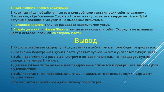 В ходе проекта я узнал следующее: 1.Куриные яйца , обработанные разными зубными пастами вели себя по разному . Половинки, обработанные Colgate и Новый жемчуг остались твердыми . А вот Splat вступил в реакцию с уксусом и не выдержал испытание. 2. Лимонная кислота сильнее разъедает скорлупу чем уксус. 3. Colgate детский и Новый Жемчуг лучше всех показали себя . Скорлупа не изменила цвет и осталась прочной со стороны пасты .  Вывод 1.Кислота разрушает скорлупу яйца , а значит и зубная эмаль тоже будет разрушаться. 2.Правильно подобранная зубная паста удаляет зубной налет и укрепляет зубную эмаль. 3.Зубы надо чистить 2 раза в день(утром и вечером после еды),на процедуру нужно отводить не менее 3-х минут. 4.Детская зубная паста не вызывает раздражение слизистой и превращает чистку зубов в удовольствие . 5.Зубы помогают нам пережевывать пищу , правильно произносить звуки , украшают лицо человека . Я бы посоветовал всем соблюдать гигиену полости рта. 